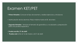 Examen KET/PET
• Primer trimestre: Conocer el tipo de examen y realizar ejercicios y simulacros
• Matriculación de los alumnos: Plazo máximo hasta el 30 de enero
• Segundo trimestre: Terminar el temario de gramática y vocabulario y preparación
para una prueba específica
• Prueba escrita: 21 de abril
• Prueba oral entre el 16 de marzo y el 21 de abril
 