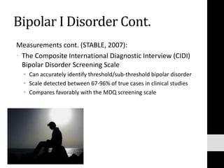 Bipolar I Disorder Cont.
Measurements cont. (STABLE, 2007):
• The Composite International Diagnostic Interview (CIDI)
Bipolar Disorder Screening Scale
• Can accurately identify threshold/sub-threshold bipolar disorder
• Scale detected between 67-96% of true cases in clinical studies
• Compares favorably with the MDQ screening scale
 