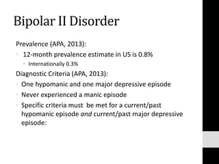 Bipolar II Disorder
Prevalence (APA, 2013):
• 12-month prevalence estimate in US is 0.8%
• Internationally 0.3%
Diagnostic Criteria (APA, 2013):
• One hypomanic and one major depressive episode
• Never experienced a manic episode
• Specific criteria must be met for a current/past
hypomanic episode and current/past major depressive
episode:
 