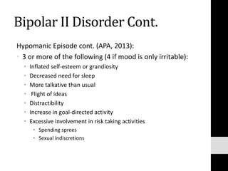 Bipolar II Disorder Cont.
Hypomanic Episode cont. (APA, 2013):
• 3 or more of the following (4 if mood is only irritable):
• Inflated self-esteem or grandiosity
• Decreased need for sleep
• More talkative than usual
• Flight of ideas
• Distractibility
• Increase in goal-directed activity
• Excessive involvement in risk taking activities
• Spending sprees
• Sexual indiscretions
 