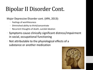 Bipolar II Disorder Cont.
Major Depressive Disorder cont. (APA, 2013):
• Feelings of worthlessness
• Diminished ability to think/concentrate
• Recurrent thoughts of death, suicidal ideation
• Symptoms cause clinically significant distress/impairment
in social, occupational functioning
• Not attributable to the physiological effects of a
substance or another medication
 