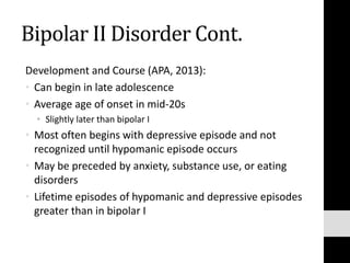 Bipolar II Disorder Cont.
Development and Course (APA, 2013):
• Can begin in late adolescence
• Average age of onset in mid-20s
• Slightly later than bipolar I
• Most often begins with depressive episode and not
recognized until hypomanic episode occurs
• May be preceded by anxiety, substance use, or eating
disorders
• Lifetime episodes of hypomanic and depressive episodes
greater than in bipolar I
 