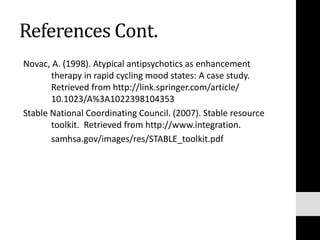 References Cont.
Novac, A. (1998). Atypical antipsychotics as enhancement
therapy in rapid cycling mood states: A case study.
Retrieved from http://link.springer.com/article/
10.1023/A%3A1022398104353
Stable National Coordinating Council. (2007). Stable resource
toolkit. Retrieved from http://www.integration.
samhsa.gov/images/res/STABLE_toolkit.pdf
 