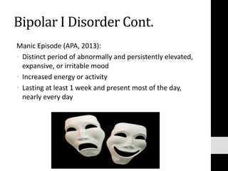 Bipolar I Disorder Cont.
Manic Episode (APA, 2013):
• Distinct period of abnormally and persistently elevated,
expansive, or irritable mood
• Increased energy or activity
• Lasting at least 1 week and present most of the day,
nearly every day
 