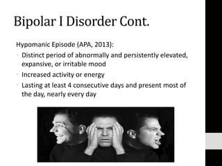 Bipolar I Disorder Cont.
Hypomanic Episode (APA, 2013):
• Distinct period of abnormally and persistently elevated,
expansive, or irritable mood
• Increased activity or energy
• Lasting at least 4 consecutive days and present most of
the day, nearly every day
 