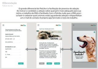 Diferenciação
Fator au au
O grande diferencial do PetLike é a facilitação do processo de adoção.
Ao instruir o candidato a adoção sobre qual pet é mais adequado para sua
rotina,o trabalho da ONG é facilitado.Com o PetLike,tudo que a ONG preci-
sa fazer é cadastrar quais animais estão aguardando adoção e disponibilizar
um e-mail de contato.O próprio app fará todo o resto do trabalho.
 