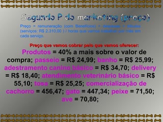 Preço que vamos cobrar pelo que vamos oferecer: Produtos  = 40% a mais sobre o valor de compra;  passeio  = R$ 24,99;  banho  = R$ 25,99;  adestramento canino básico  = R$ 34,70;  delivery  = R$ 18,40;  atendimento veterinário básico  = R$ 55,10;  tosa  = R$ 25,25;  comercialização de cachorro  = 456,47;  gato  = 447,34;  peixe  = 71,50;  ave  = 70,80; Segundo P do marketing (preço) Preço = remuneração (com Benefícios) + despesas + tributos (serviços: R$ 2.310,00 ) / horas que vamos trabalhar por mês em cada serviço. 