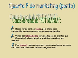 Canais de venda da “PET MANIA”: Quarto P do marketing (ponto) Nossa venda será no  varejo , pois é feita para consumidores que compram pequenas quantidades.   Venda por  telemarketing  será usada para os clientes que  têm preferência em adquirir produtos e serviços por telefone. Pela  Internet  vamos apresentar nossos produtos e serviços em diversas localidades, usando imagem e som. 