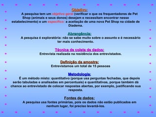 Objetivo: A pesquisa tem um   objetivo geral   (verificar o que os frequentadores de Pet Shop (animais e seus donos) desejam e necessitam encontrar nesse estabelecimento) e um   específico:   a aceitação de uma nova Pet Shop na cidade de Diadema. Abrangência: A pesquisa é exploratória: não se sabe muito sobre o assunto e é necessário ter mais conhecimento. Técnica de coleta de dados: Entrevista realizada na residência dos entrevistados. Definição da amostra: Entrevistamos um total de 15 pessoas Metodologia : É um método misto: quantitativo (porque usa perguntas fechadas, que depois serão tabuladas e analisadas em percentuais) e quantitativas, porque também dá chance ao entrevistado de colocar respostas abertas, por exemplo, justificando sua resposta. Fontes de dados: A pesquisa usa fontes primárias, pois os dados não estão publicados em nenhum lugar, foi preciso levantá-los. 