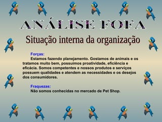 Situação interna da organização Forças: Estamos fazendo planejamento. Gostamos de animais e os tratamos muito bem, possuímos proatividade, eficiência e eficácia. Somos competentes e nossos produtos e serviços possuem qualidades e atendem as necessidades e os desejos dos consumidores. Fraquezas: Não somos conhecidas no mercado de Pet Shop . ANÁLISE FOFA 