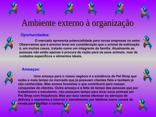 Ambiente externo à organização O mercado apresenta potencialidade para novas empresas no setor. Observamos que é preciso levar em consideração que o animal de estimação é, em muitos casos, tratado como um integrante da família. Atualmente as pessoas não estão apenas à procura de ração para os seus animais, mas de cuidados específicos e alimentos ideais. Oportunidades: Ameaças: Uma ameaça para o nosso negócio é a existência de Pet Shop que estão a mais tempo no mercado que já possuem clientes fiéis e também já são conhecidas. Mas somos honestas o que contribuirá para nossas conquistas de clientes. Outra ameaça é a falta de tempo das pessoas que por trabalharem e estudarem, não possuem tempo para levar seus animais em Pet Shop com frequência. Mas por isso vamos oferecer os serviços de delivery e usaremos a internet e atendimento por telefone como canais de venda para facilitar a compra. 