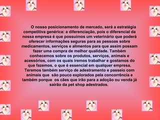 O nosso posicionamento de mercado, será a estratégia competitiva genérica: a diferenciação, pois o diferencial da nossa empresa é que possuímos um veterinário que poderá oferecer informações seguras para as pessoas sobre medicamentos, serviços e alimentos   para que assim possam fazer uma compra de melhor qualidade. Também conhecemos sobre os produtos, serviços, animais e acessórios, com os quais iremos trabalhar e gostamos do que fazemos, o que é essencial em qualquer empresa. Teremos também serviço de adestramento e passeio com animais que  são pouco explorados pela concorrência e também porque  os cães que irão para a adoção ou venda já sairão da pet shop adestrados.   