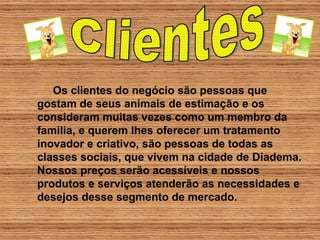 Os clientes do negócio são pessoas que gostam de seus animais de estimação e os consideram muitas vezes como um membro da família, e querem lhes oferecer um tratamento inovador e criativo, são pessoas de todas as classes sociais, que vivem na cidade de Diadema. Nossos preços serão acessíveis e nossos produtos e serviços atenderão as necessidades e desejos desse segmento de mercado. Clientes 
