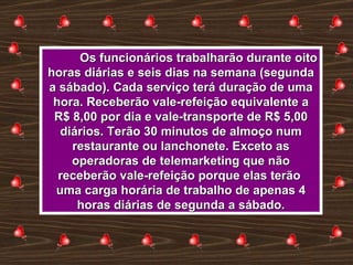 Os funcionários trabalharão durante oito horas diárias e seis dias na semana (segunda a sábado). Cada serviço terá duração de uma hora. Receberão vale-refeição equivalente a R$ 8,00 por dia e vale-transporte de R$ 5,00 diários. Terão 30 minutos de almoço num restaurante ou lanchonete. Exceto as operadoras de telemarketing que não receberão vale-refeição porque elas terão  uma carga horária de trabalho de apenas 4 horas diárias de segunda a sábado. 
