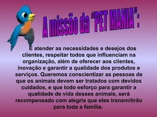 É atender as necessidades e desejos dos clientes, respeitar todos que influenciam na organização, além de oferecer aos clientes, inovação e garantir a qualidade dos produtos e serviços. Queremos conscientizar as pessoas de que os animais devem ser tratados com devidos cuidados, e que todo esforço para garantir a qualidade de vida desses animais, será recompensado com alegria que   eles transmitirão para toda a família.   A missão da “PET MANIA”: 