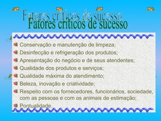 Fatores críticos de sucesso Conservação e manutenção de limpeza; Desinfecção e refrigeração dos produtos; Apresentação do negócio e de seus atendentes; Qualidade dos produtos e serviços; Qualidade máxima do atendimento; Beleza, inovação e criatividade; Respeito com os fornecedores, funcionários, sociedade, com as pessoas e com os animais de estimação; Pontualidade. 