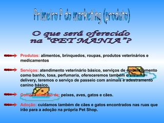 O que será oferecido  na “PET MANIA”? Primeiro P do marketing (produto) Produtos:  alimentos, brinquedos, roupas, produtos veterinários e medicamentos Serviços:  atendimento veterinário básico, serviços de embelezamento como banho, tosa, perfumaria, ofereceremos também o sistema delivery, teremos o serviço de passeio com animais e adestramento canino básico. Comercialização de:  peixes, aves, gatos e cães. Adoção:  cuidamos também de cães e gatos encontrados nas ruas que irão para a adoção na própria Pet Shop.  