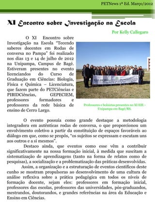 PETNews 1ª Ed. Março/2012



XI Encontro sobre Investigação na Escola
                                                            Por Kelly Callegaro
          O XI Encontro sobre
Investigação na Escola “Tecendo
saberes docentes em Rodas de
conversa no Pampa” foi realizado
nos dias 13 e 14 de julho de 2012
na Unipampa, Campus de Bagé.
Estiveram presentes no evento
licenciandos    do     Curso   de
Graduação em Ciências: Biologia,
Física e Química – Licenciatura,
que fazem parte do PETCiências e
PIBIDCiências,        GEPECIEM,
professores     formadores      e
professores da rede básica de           Professores e bolsistas presentes no XI EIE -
                                                 Unipampa em Bagé/RS.
ensino de Cerro Largo.

          O evento possuía como grande destaque a metodologia
integradora em autênticas rodas de conversa, o que proporcionou um
envolvimento coletivo a partir da constituição de espaços favoráveis ao
diálogo em que, como se propôs, “os sujeitos se expressam e escutam uns
aos outros e a si mesmos”.
          Destaco ainda, que eventos como esse vêm a contribuir
significativamente na nossa formação inicial, à medida que suscitam a
sistematização de aprendizagens (tanto na forma de relatos como de
pesquisas), a socialização e a problematização das práticas desenvolvidas.
        Assim, a organização e a estruturação de eventos científicos deste
cunho se mostram propulsoras ao desenvolvimento de uma cultura de
análise reflexiva sobre a prática pedagógica em todos os níveis de
formação docente, sejam eles: professores em formação inicial,
professores das escolas, professores das universidades, pós-graduandos,
mestrandos, doutorandos, e grandes referências na área da Educação e
Ensino em Ciências.
 