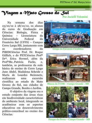PETNews 1ª Ed. Março/2012



Viagem a Mato Grosso do Sul
                                                  Por Jocielli Tolomini

     Na     semana     dos   dias
23/10/12 à 28/10/12, os alunos
do curso de Graduação em
Ciências: Biologia, Física e
Química – Licenciatura da
Universidade       Federal     da
Fronteira Sul (UFFS) – Campus
Cerro Largo/RS, juntamente com
os        coordenadores        do        Grupo da Excursão Científica
PIBIDCiências Prof. Dr. Roque
Güllich, e do PETCiências Profª
Drª. Erica Hermel, além da
ProfªMe..Patrícia     Fucks,    e,
também, as professoras da rede
básica de ensino de Cerro Largo
Jane Abdel, Madalena Scheide e
Maria de Lourdes Steinmetz,
realizaram      uma      excursão
científica ao estado do Mato
Grosso do Sul, nas cidades de        Museu da UCDB – Campo Grande - MS
Campo Grande, Bonito e Jardim.
       O objetivo da viagem era o
estudo conjunto das áreas ricas
em biodiversidade características
do ambiente local, integrando os
acadêmicos com os aspectos
educativos em desenvolvimento
prático-conceitual no ensino das
Ciências.
                                     Parque do Prosa – Campo Grande - MS
 