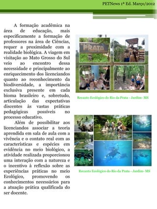 PETNews 1ª Ed. Março/2012




      A formação acadêmica na
área     de    educação,     mais
especificamente a formação de
professores na área de Ciências,
requer a proximidade com a
realidade biológica. A viagem em
visitação ao Mato Grosso do Sul
veio     ao    encontro     dessa
necessidade e principalmente ao
enriquecimento dos licenciandos
quanto ao reconhecimento da
biodiversidade, a importância
exclusiva presente em cada
bioma brasileiro e, sobretudo,      Recanto Ecológico do Rio da Prata - Jardim- MS
articulação das expectativas
discentes às vastas práticas
pedagógicas      possíveis     no
processo educativo.
      Além de possibilitar aos
licenciandos associar a teoria
aprendida em sala de aula com a
vivência e o contato real com as
características e espécies em
evidência no meio biológico, a
atividade realizada proporcionou
uma interação com a natureza e
o incentivo à reflexão sobre as
experiências práticas no meio        Recanto Ecológico do Rio da Prata - Jardim- MS
Ecológico,     promovendo      os
conhecimentos necessários para
a atuação prática qualificada do
ser docente.
 