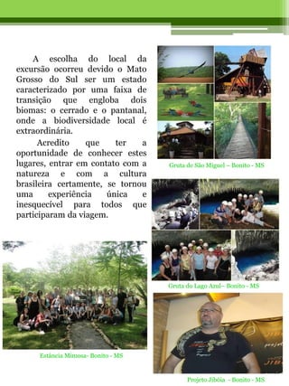 A escolha do local da
excursão ocorreu devido o Mato
Grosso do Sul ser um estado
caracterizado por uma faixa de
transição que engloba dois
biomas: o cerrado e o pantanal,
onde a biodiversidade local é
extraordinária.
      Acredito    que    ter   a
oportunidade de conhecer estes
lugares, entrar em contato com a    Gruta de São Miguel – Bonito - MS
natureza e com a cultura
brasileira certamente, se tornou
uma      experiência   única   e
inesquecível para todos que
participaram da viagem.




                                    Gruta do Lago Azul– Bonito - MS




     Estância Mimosa- Bonito - MS


                                          Projeto Jibóia - Bonito - MS
 