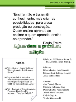 PETNews 1ª Ed. Março/2012




        “Ensinar não é transmitir
        conhecimento, mas criar as
        possibilidades para a sua
        produção ou construção.
        Quem ensina aprende ao
        ensinar e quem aprende ensina
        ao aprender.”
                            Paulo Freire



                                   Edição n.1 PETNews: o Jornal do
                                      PETCiências Março de 2013.
           Agenda

05/03 e 06/03 – Curso via Senar    Editores:
   “Licenciamento de Atividades    Débora Beatriz Nass Marmitt
   Rurais”                         Erica do Espirito Santo Hermel
                                   Jonas Both de Melo
07/03 – Seminário Temático
   “Sensibilização Ambiental: Na
   construção da Agenda 21 da      Autores:
   UFFS no Campus Cerro Largo”     Alex Pires de Mattos
                                   Cristiane Helena da Silva
25/03 – Seminário Temático com o   Débora Beatriz Nass Marmitt
   Professor Livio Osvaldo
   Arenhart “Ciência e Religião”   Jocielli Maria Tolomini
                                   Kelly Callegaro
                                   Tamini Wyzykowski
 