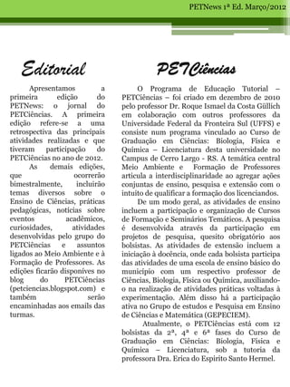 PETNews 1ª Ed. Março/2012




   Editorial                                 PETCiências
      Apresentamos            a        O Programa de Educação Tutorial –
primeira       edição        do   PETCiências – foi criado em dezembro de 2010
PETNews: o jornal do              pelo professor Dr. Roque Ismael da Costa Güllich
PETCiências. A primeira           em colaboração com outros professores da
edição refere-se a uma            Universidade Federal da Fronteira Sul (UFFS) e
retrospectiva das principais      consiste num programa vinculado ao Curso de
atividades realizadas e que       Graduação em Ciências: Biologia, Física e
tiveram     participação     do   Química – Licenciatura desta universidade no
PETCiências no ano de 2012.       Campus de Cerro Largo - RS. A temática central
      As     demais edições,      Meio Ambiente e Formação de Professores
que                  ocorrerão    articula a interdisciplinaridade ao agregar ações
bimestralmente,       incluirão   conjuntas de ensino, pesquisa e extensão com o
temas diversos sobre o            intuito de qualificar a formação dos licenciandos.
Ensino de Ciências, práticas           De um modo geral, as atividades de ensino
pedagógicas, notícias sobre       incluem a participação e organização de Cursos
eventos            acadêmicos,    de Formação e Seminários Temáticos. A pesquisa
curiosidades,        atividades   é desenvolvida através da participação em
desenvolvidas pelo grupo do       projetos de pesquisa, quesito obrigatório aos
PETCiências      e    assuntos    bolsistas. As atividades de extensão incluem a
ligados ao Meio Ambiente e à      iniciação à docência, onde cada bolsista participa
Formação de Professores. As       das atividades de uma escola de ensino básico do
edições ficarão disponíves no     município com um respectivo professor de
blog      do      PETCiências     Ciências, Biologia, Física ou Química, auxiliando-
(petciencias.blogspot.com) e      o na realização de atividades práticas voltadas à
também                    serão   experimentação. Além disso há a participação
encaminhadas aos emails das       ativa no Grupo de estudos e Pesquisa em Ensino
turmas.                           de Ciências e Matemática (GEPECIEM).
                                         Atualmente, o PETCiências está com 12
                                  bolsistas da 2ª, 4ª e 6ª fases do Curso de
                                  Graduação em Ciências: Biologia, Física e
                                  Química – Licenciatura, sob a tutoria da
                                  professora Dra. Erica do Espirito Santo Hermel.
 