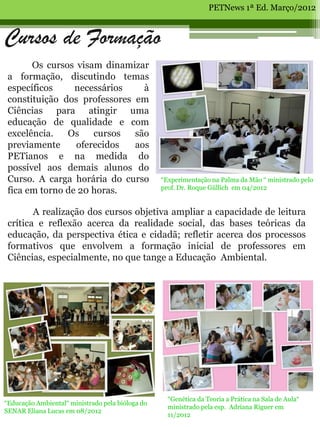 PETNews 1ª Ed. Março/2012



Cursos de Formação
       Os cursos visam dinamizar
 a formação, discutindo temas
 específicos     necessários    à
 constituição dos professores em
 Ciências para atingir uma
 educação de qualidade e com
 excelência.   Os    cursos   são
 previamente     oferecidos   aos
 PETianos e na medida do
 possível aos demais alunos do
 Curso. A carga horária do curso                  “Experimentação na Palma da Mão “ ministrado pelo
                                                  prof. Dr. Roque Güllich em 04/2012
 fica em torno de 20 horas.

        A realização dos cursos objetiva ampliar a capacidade de leitura
 crítica e reflexão acerca da realidade social, das bases teóricas da
 educação, da perspectiva ética e cidadã; refletir acerca dos processos
 formativos que envolvem a formação inicial de professores em
 Ciências, especialmente, no que tange a Educação Ambiental.




                                                    “Genética da Teoria a Prática na Sala de Aula“
“Educação Ambiental“ ministrado pela bióloga do
                                                    ministrado pela esp. Adriana Riguer em
SENAR Eliana Lucas em 08/2012
                                                    11/2012
 