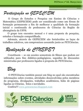 PETNews 1ª Ed. Março/2012




Participação no GEPECIEM
     O Grupo de Estudos e Pesquisa em Ensino de Ciências e
Matemática (GEPECIEM) pode ser considerado como um fórum de
formação permanente a fim de melhorar a qualidade da formação
inicial e continuada de professores de Ciências da Região de
abrangência da UFFS.
     O grupo tem encontro mensal e é uma proposta de pesquisa,
estudos e formação compartilhada.
     Ademais, através do GEPECIEM são fortalecidos os laços de
trabalhos coletivos, um compromisso assumido junto ao PETCiências.


  Realização de CINEPET
     Constituem – se em sessões semestrais de filmes que podem ser
utilizados para fins didático-pedagógicos, seguidos de discussões
ministradas por professores ligados à proposta do PETCiências.


   Blog
     O PETCiências também possui um blog no qual são encontradas
informações sobre eventos, atividades desenvolvidas pelos membros
do programa, divulgações, trabalhos acadêmicos, links de páginas
ligadas as Ciências, fotos e novidades.
    Confira!!! www.petciencias.blogspot.com
 