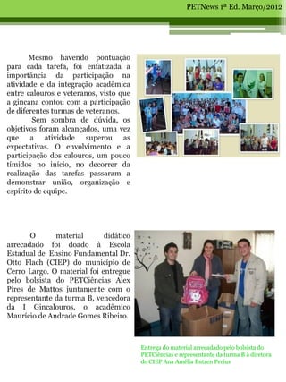 PETNews 1ª Ed. Março/2012




       Mesmo havendo pontuação
para cada tarefa, foi enfatizada a
importância da participação na
atividade e da integração acadêmica
entre calouros e veteranos, visto que
a gincana contou com a participação
de diferentes turmas de veteranos.
        Sem sombra de dúvida, os
objetivos foram alcançados, uma vez
que a atividade superou as
expectativas. O envolvimento e a
participação dos calouros, um pouco
tímidos no início, no decorrer da
realização das tarefas passaram a
demonstrar união, organização e
espírito de equipe.
                                8


       O      material       didático
arrecadado foi doado à Escola
Estadual de Ensino Fundamental Dr.
Otto Flach (CIEP) do município de
Cerro Largo. O material foi entregue
pelo bolsista do PETCiências Alex
Pires de Mattos juntamente com o
representante da turma B, vencedora
da I Gincalouros, o acadêmico
Maurício de Andrade Gomes Ribeiro.



                                        Entrega do material arrecadado pelo bolsista do
                                        PETCiências e representante da turma B à diretora
                                        do CIEP Ana Amélia Butzen Perius
 