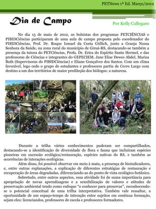 PETNews 1ª Ed. Março/2012



   Dia de Campo                                                  Por Kelly Callegaro

        No dia 15 de maio de 2012, os bolsistas dos programas PETCIÊNCIAS e
 PIBIDCiências participaram de uma aula de campo proposta pelo coordenador do
 PIBIDCiências, Prof. Dr. Roque Ismael da Costa Güllich, junto a Granja Nossa
 Senhora da Saúde, na zona rural do município de Giruá-RS, destacando-se também a
 presença da tutora do PETCiências, Profa. Dr. Erica do Espírito Santo Hermel, e das
 professoras de Ciências e integrantes do GEPECIEM, Jane Elise Dewes Abdel, Marisa
 Both (Supervisoras do PIBIDCiências) e Eliane Gonçalves dos Santos. Com um clima
 favorável, logo cedo o grupo de estudantes e professores partiu de Cerro Largo com
 destino a um dos territórios de maior predileção dos biólogos: a natureza.




         Durante a trilha vários conhecimentos puderam ser compartilhados,
destacando-se a identificação de diversidade de flora e fauna que incluíram espécies
pioneiras em sucessão ecológica/restauração, espécies nativas do RS, e também as
ocorrências de interações ecológicas.
         Além disso, foi possível observar em meio à mata, a presença de bioindicadores,
e, entre outras explanações, a explicação de diferentes estratégias de restauração e
recuperação de áreas degradadas, diferenciando-as do ponto de vista ecológico-botânico.
         Sobretudo, entre outros aspectos, essa atividade foi de suma importância para
apropriação de novas aprendizagens e a sensibilização de valores e atitudes de
preservação ambiental tendo como enfoque “o conhecer para preservar”, reconhecendo-
se o potencial conceitual de uma trilha interpretativa. Também vale ressaltar, a
oportunidade de um espaço-tempo de interação entre sujeitos em contínua formação,
sejam eles: licenciandos, professores de escola e professores formadores.
 
