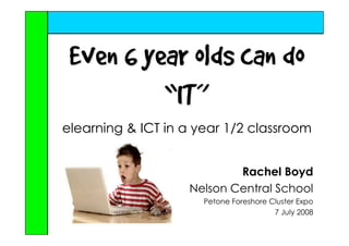 Even 6 year olds can do
          “IT”
elearning  ICT in a year 1/2 classroom


                           Rachel Boyd
                   Nelson Central School
                      Petone Foreshore Cluster Expo
                                        7 July 2008
 