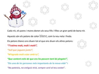 Cada nit, els pares i mares donen als seus fills i filles un gran petó de bona nit.
Aquests són els petons de color

, com la neu neta i freda.

Els petons blancs ens diuen tot el que ens diuen els altres petons:
“T'estimo molt, molt i molt!”,
“Vull que juguem junts!”,
“M’agrada molt estar amb tu”,

“Que content estic de que ens ho passem tant bé plegats!”,
“Ets una de les persones més importants de la meva vida” i
“No pateixis, no estiguis trist, sempre seré al teu costat".

 