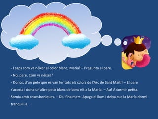 - I saps com va néixer el color blanc, María? – Pregunta el pare.

- No, pare. Com va néixer?
- Doncs, d’un petó que es van fer tots els colors de l’Arc de Sant Martí! – El pare
s’acosta i dona un altre petó blanc de bona nit a la María. – Au! A dormir petita.
Somia amb coses boniques. – Diu finalment. Apaga el llum i deixa que la María dormi

tranquil·la.

 