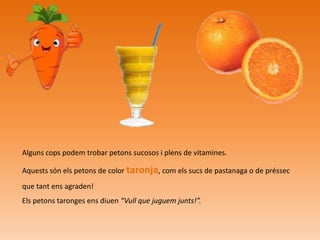 Alguns cops podem trobar petons sucosos i plens de vitamines.
Aquests són els petons de color taronja, com els sucs de pastanaga o de préssec
que tant ens agraden!
Els petons taronges ens diuen “Vull que juguem junts!”.

 