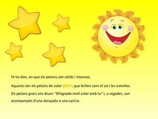 Hi ha dies, en que els petons són càlids i intensos.

Aquests són els petons de color groc, que brillen com el sol i les estrelles.
Els petons grocs ens diuen “M’agrada molt estar amb tu” i, a vegades, van
acompanyats d’una abraçada o una carícia.

 