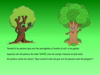 També hi ha petons que ens fan pessigolles a l'orella al coll i a les galtes

Aquests són els petons de color verd, com els camps i boscos en ple estiu.
Els petons verds ens diuen “Que content estic de que ens ho passem tant bé plegats!”.

 