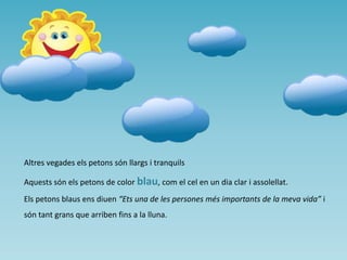 Altres vegades els petons són llargs i tranquils
Aquests són els petons de color blau, com el cel en un dia clar i assolellat.
Els petons blaus ens diuen “Ets una de les persones més importants de la meva vida” i

són tant grans que arriben fins a la lluna.

 