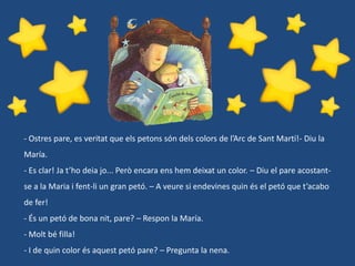 - Ostres pare, es veritat que els petons són dels colors de l’Arc de Sant Martí!- Diu la
María.
- Es clar! Ja t’ho deia jo... Però encara ens hem deixat un color. – Diu el pare acostant-

se a la Maria i fent-li un gran petó. – A veure si endevines quin és el petó que t’acabo
de fer!
- És un petó de bona nit, pare? – Respon la María.
- Molt bé filla!
- I de quin color és aquest petó pare? – Pregunta la nena.

 