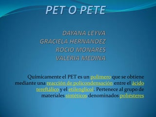 Químicamente el PET es un polímero que se obtiene
mediante una reacción de policondensación entre el ácido
        tereftálico y el etilenglicol. Pertenece al grupo de
          materiales sintéticos denominados poliésteres
 