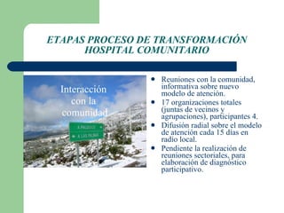ETAPAS PROCESO DE TRANSFORMACIÓN HOSPITAL COMUNITARIO Interacción  con la  comunidad Reuniones con la comunidad, informativa sobre nuevo modelo de atención.  17 organizaciones totales (juntas de vecinos y agrupaciones), participantes 4. Difusión radial sobre el modelo de atención cada 15 días en radio local. Pendiente la realización de reuniones sectoriales, para elaboración de diagnóstico participativo. 