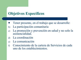 Objetivos Específicos Tener presente, en el trabajo que se desarrolle: La participación comunitaria La promoción y prevención en salud y no solo la asistencialidad. La coordinación La comunicación Conocimiento de la cartera de Servicios de cada uno de los establecimientos. 