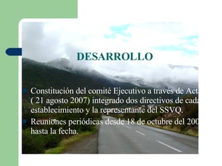 DESARROLLO Constitución del comité Ejecutivo a través de Acta ( 21 agosto 2007) integrado dos directivos de cada establecimiento y la representante del SSVQ. Reuniones periódicas desde 18 de octubre del 2007 hasta la fecha. 