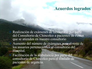 Acuerdos logrados Realización de exámenes de laboratorio por parte del Consultorio de Chincolco a pacientes de Postas que se atienden en nuestro consultorio Aumento del número de exámenes para el resto de los usuarios pertenecientes al consultorio del Hospital. Facilitación de la ambulancia por parte del consultorio de Chincolco para el traslado de pacientes de urgencia. 