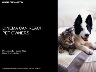 CINEMA CAN REACH
PET OWNERS



Presented by : Isabel Taye
Date : 23rd July 2012




DCM: MAKING THE CINEMA EXPERIENCE BIGGER THAN JUST THE MOVIE
 