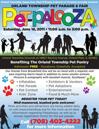 Orland Township Supervisor Paul O’Grady & Board of Trustees proudly present:
        ORLAND TOWNSHIP PET PARADE & FAIR




 Saturday, June 18, 2011 • 11:00 a.m. to 3:00 p.m.




Orland Township Grounds at 14807 Ravinia Avenue, Orland Park, IL 60462
       Benefiting The Orland Township Pet Pantry
          Admission FREE - Donations Gratefully Accepted
   Our friends from Brookfield Zoo will be on hand with a majestic and
     awe-inspiring Harris Hawk in addition to some smaller animals.
         Pictures & autographs with baseball mascot, Southpaw!
            •
            Inflatables      • Exhibitors & Vendors
            •
            Pet Parade       • Pet Adoptions
            •
            Pet Contest      • Entertainment
            •
            Kids’ Zone       • Food & Much More
               REGISTER YOUR PET TODAY!
          Well mannered, leashed pets welcome!
     More activities and attractions are being added daily,
     so visit www.orlandtwp.org for the most up-to-date
       information regarding Petpalooza, as well as to
         access registration forms for the pet parade.

                Call (708) 403-4222
                  for more information
 