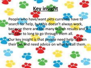 Key insight
People who have/want pets currently have to
search for help, but this doesn’t always work,
because there are too many search results and it
will take to long to go through them all.
Our key insight is that people need help to train
their pet and need advice on what to call them.
 