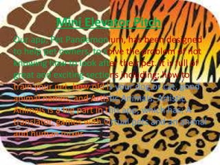 Mini Elevator Pitch
Our app, Pet Pandemonium, has been designed
to help pet owners, to solve the problem of not
knowing how to look after their pet. It is full of
great and exciting sections including; how to
train your pet, how old is your dog or cat, good
animal names, and Artistic Animals. Artistic
Animals is a big part in this app, which has; A
translator, games with virtual pets and an animal
and human mixer.
 