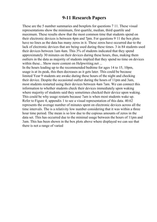 9-11 Research Papers
These are the 5 number summaries and boxplots for questions 7 11. These visual
representations show the minimum, first quartile, median, third quartile and
maximum. These results show that the most common time that students spend on
their electronic devices is between 4pm and 7pm. For questions 9 11 the box plots
have no lines as the data has many zeros in it. These zeros have occurred due to the
lack of electronic devices that are being used during these times. 3 in 84 students used
their devices between 1am 4am. This 3% of students indicated that they spend
approximately 30 minutes on their devices during these hours, thus, making them
outliers in the data as majority of students implied that they spend no time on devices
within these... Show more content on Helpwriting.net ...
In the hours leading up to the recommended bedtime for ages 14 to 15, 10pm,
usage is at its peak, this then decreases as it gets later. This could be because
limited Year 9 students are awake during these hours of the night and checking
their device. Despite the occasional outlier during the hours of 11pm and 3am,
most students restarted using their devices between 4am 7am. We can connect this
information to whether students check their devices immediately upon waking
where majority of students said they sometimes checked their device upon waking.
This could be why usage restarts because 7am is when most students wake up.
Refer to Figure 4, appendix 1 to see a visual representation of this data. 40.62
represents the average number of minutes spent on electronic devices across all the
time intervals. The is a relativity low number considering that it was within a three
hour time period. The mean is so low due to the copious amounts of zeros in the
data set. This has occurred due to the minimal usage between the hours of 11pm and
3am. This has been shown in the box plots above where displayed we can see that
there is not a range of varied
 