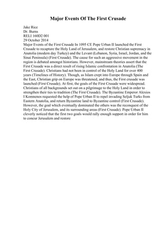 Major Events Of The First Crusade
Jake Rice
Dr. Burns
RELI 160D2 001
29 October 2014
Major Events of the First Crusade In 1095 CE Pope Urban II launched the First
Crusade to recapture the Holy Land of Jerusalem, and restore Christian supremacy in
Anatolia (modern day Turkey) and the Levant (Lebanon, Syria, Israel, Jordan, and the
Sinai Peninsula) (First Crusade). The cause for such an aggressive movement in the
region is debated amongst historians. However, mainstream theories assert that the
First Crusade was a direct result of rising Islamic confrontation in Anatolia (The
First Crusade). Christians had not been in control of the Holy Land for over 400
years (Timelines of History). Though, as Islam crept into Europe through Spain and
the East, Christian grip on Europe was threatened, and thus, the First crusade was
launched (First Crusade). At first, the goals of the First Crusade were widespread.
Christians of all backgrounds set out on a pilgrimage to the Holy Land in order to
strengthen their ties to tradition (The First Crusade). The Byzantine Emperor Alexios
I Komnenos requested the help of Pope Urban II to repel invading Seljuk Turks from
Eastern Anatolia, and return Byzantine land to Byzantine control (First Crusade).
However, the goal which eventually dominated the others was the reconquest of the
Holy City of Jerusalem, and its surrounding areas (First Crusade). Pope Urban II
cleverly noticed that the first two goals would rally enough support in order for him
to concur Jerusalem and restore
 